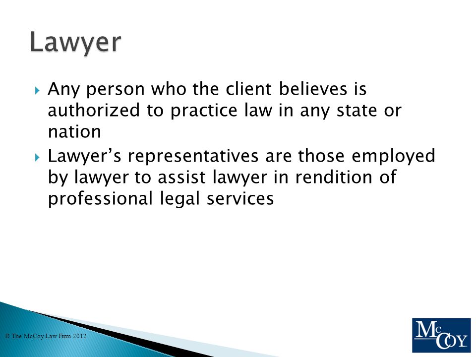  Any person who the client believes is authorized to practice law in any state or nation  Lawyer’s representatives are those employed by lawyer to assist lawyer in rendition of professional legal services © The McCoy Law Firm 2012
