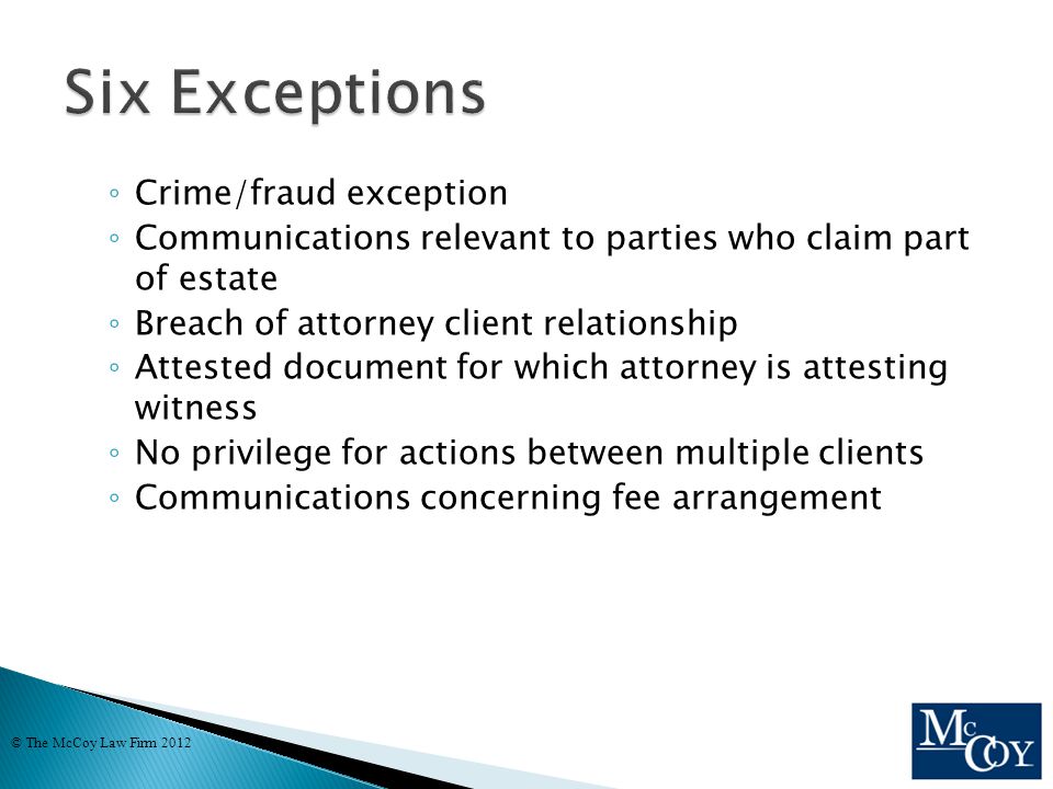 ◦ Crime/fraud exception ◦ Communications relevant to parties who claim part of estate ◦ Breach of attorney client relationship ◦ Attested document for which attorney is attesting witness ◦ No privilege for actions between multiple clients ◦ Communications concerning fee arrangement © The McCoy Law Firm 2012