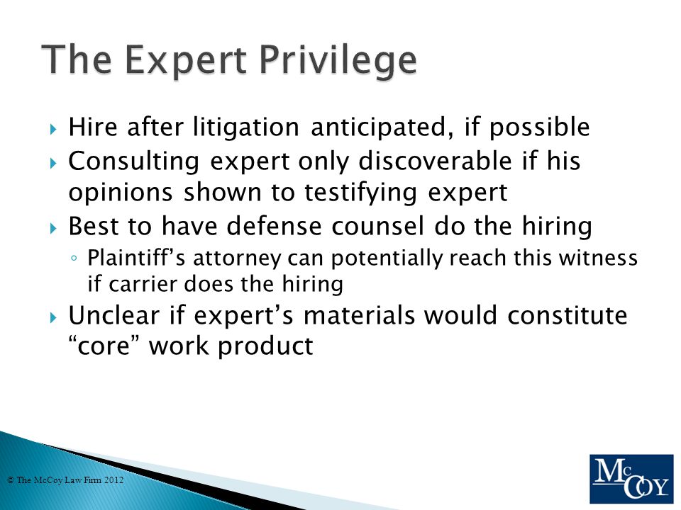  Hire after litigation anticipated, if possible  Consulting expert only discoverable if his opinions shown to testifying expert  Best to have defense counsel do the hiring ◦ Plaintiff’s attorney can potentially reach this witness if carrier does the hiring  Unclear if expert’s materials would constitute core work product © The McCoy Law Firm 2012