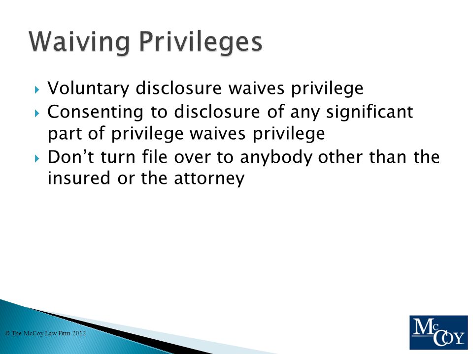  Voluntary disclosure waives privilege  Consenting to disclosure of any significant part of privilege waives privilege  Don’t turn file over to anybody other than the insured or the attorney © The McCoy Law Firm 2012