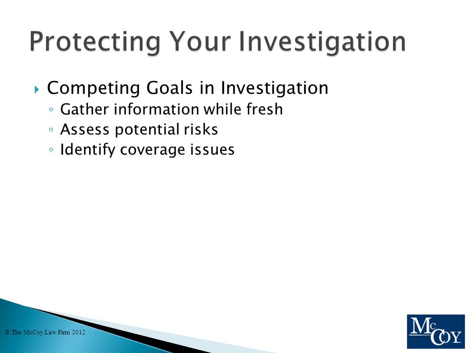  Competing Goals in Investigation ◦ Gather information while fresh ◦ Assess potential risks ◦ Identify coverage issues © The McCoy Law Firm 2012