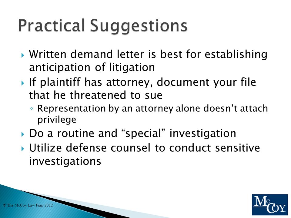  Written demand letter is best for establishing anticipation of litigation  If plaintiff has attorney, document your file that he threatened to sue ◦ Representation by an attorney alone doesn’t attach privilege  Do a routine and special investigation  Utilize defense counsel to conduct sensitive investigations © The McCoy Law Firm 2012