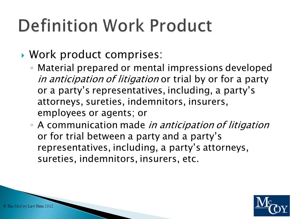  Work product comprises: ◦ Material prepared or mental impressions developed in anticipation of litigation or trial by or for a party or a party’s representatives, including, a party’s attorneys, sureties, indemnitors, insurers, employees or agents; or ◦ A communication made in anticipation of litigation or for trial between a party and a party’s representatives, including, a party’s attorneys, sureties, indemnitors, insurers, etc.