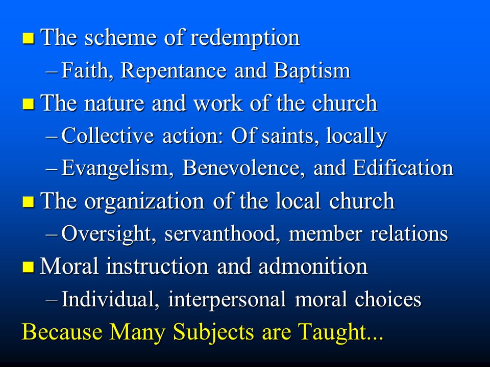 n The scheme of redemption –Faith, Repentance and Baptism n The nature and work of the church –Collective action: Of saints, locally –Evangelism, Benevolence, and Edification n The organization of the local church –Oversight, servanthood, member relations n Moral instruction and admonition –Individual, interpersonal moral choices Because Many Subjects are Taught...