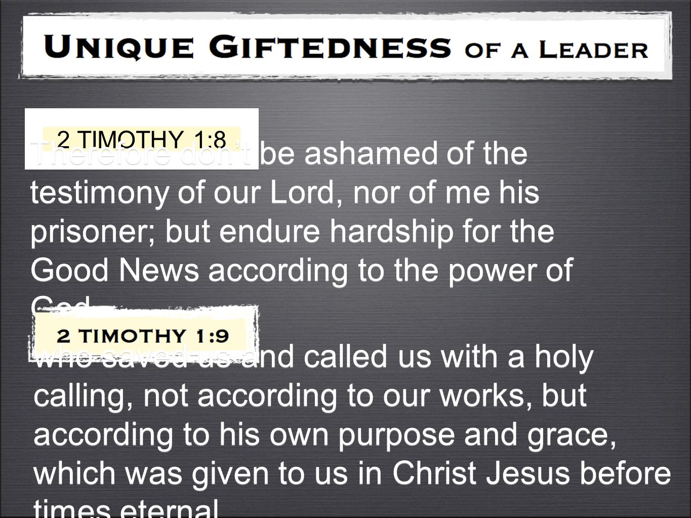 2 TIMOTHY 1:8 Therefore don’t be ashamed of the testimony of our Lord, nor of me his prisoner; but endure hardship for the Good News according to the power of God who saved us and called us with a holy calling, not according to our works, but according to his own purpose and grace, which was given to us in Christ Jesus before times eternal,