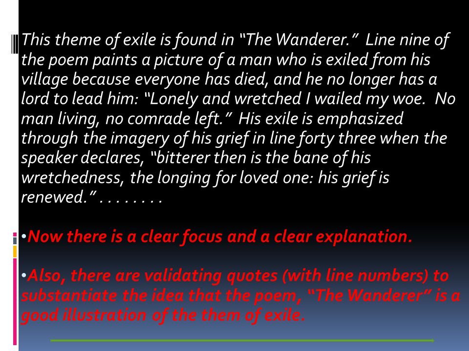 This theme of exile is found in The Wanderer. Line nine of the poem paints a picture of a man who is exiled from his village because everyone has died, and he no longer has a lord to lead him: Lonely and wretched I wailed my woe.