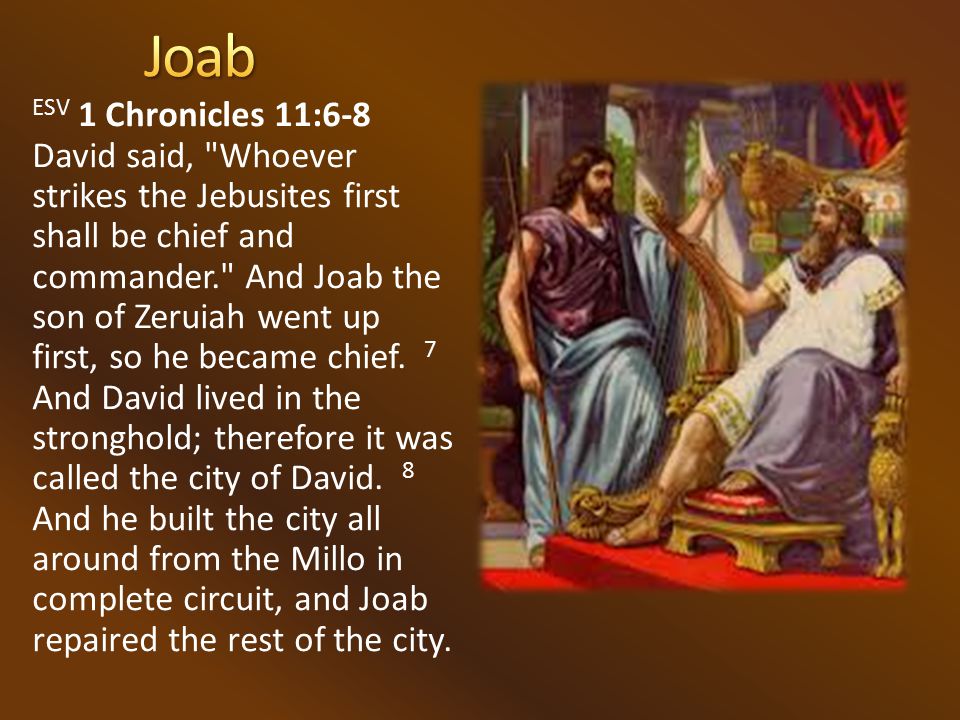 ESV 1 Chronicles 11:6-8 David said, Whoever strikes the Jebusites first shall be chief and commander. And Joab the son of Zeruiah went up first, so he became chief.