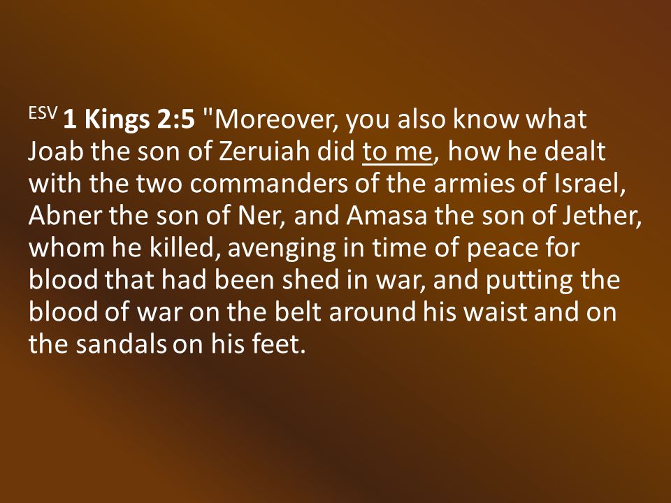 ESV 1 Kings 2:5 Moreover, you also know what Joab the son of Zeruiah did to me, how he dealt with the two commanders of the armies of Israel, Abner the son of Ner, and Amasa the son of Jether, whom he killed, avenging in time of peace for blood that had been shed in war, and putting the blood of war on the belt around his waist and on the sandals on his feet.