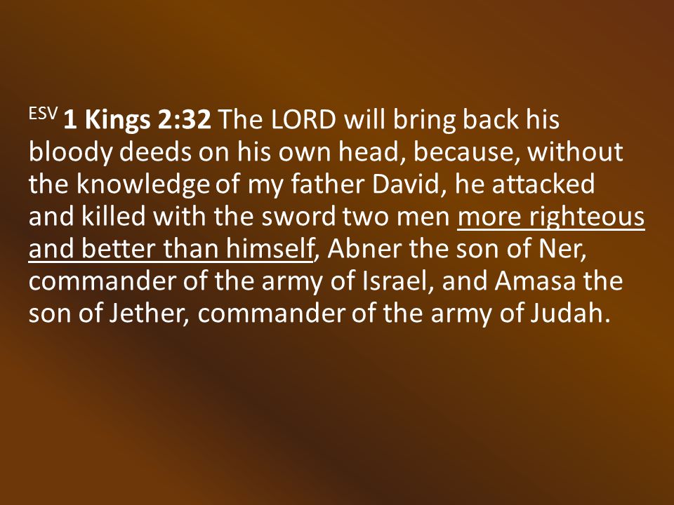 ESV 1 Kings 2:32 The LORD will bring back his bloody deeds on his own head, because, without the knowledge of my father David, he attacked and killed with the sword two men more righteous and better than himself, Abner the son of Ner, commander of the army of Israel, and Amasa the son of Jether, commander of the army of Judah.