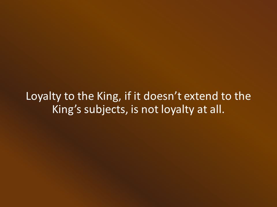 Loyalty to the King, if it doesn’t extend to the King’s subjects, is not loyalty at all.