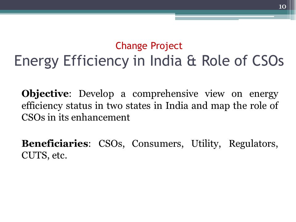 Change Project Energy Efficiency in India & Role of CSOs Objective: Develop a comprehensive view on energy efficiency status in two states in India and map the role of CSOs in its enhancement Beneficiaries: CSOs, Consumers, Utility, Regulators, CUTS, etc.