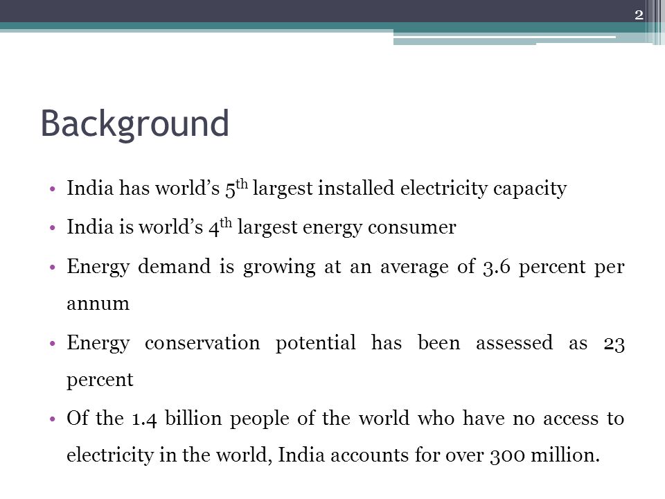 Background India has world’s 5 th largest installed electricity capacity India is world’s 4 th largest energy consumer Energy demand is growing at an average of 3.6 percent per annum Energy conservation potential has been assessed as 23 percent Of the 1.4 billion people of the world who have no access to electricity in the world, India accounts for over 300 million.