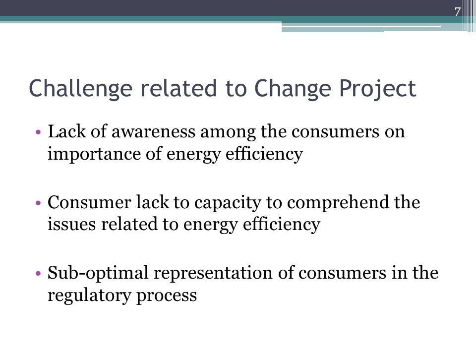 Challenge related to Change Project Lack of awareness among the consumers on importance of energy efficiency Consumer lack to capacity to comprehend the issues related to energy efficiency Sub-optimal representation of consumers in the regulatory process 7