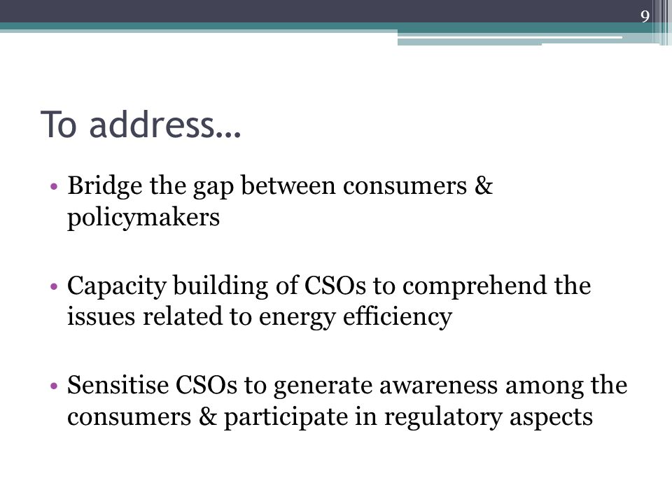 To address… Bridge the gap between consumers & policymakers Capacity building of CSOs to comprehend the issues related to energy efficiency Sensitise CSOs to generate awareness among the consumers & participate in regulatory aspects 9