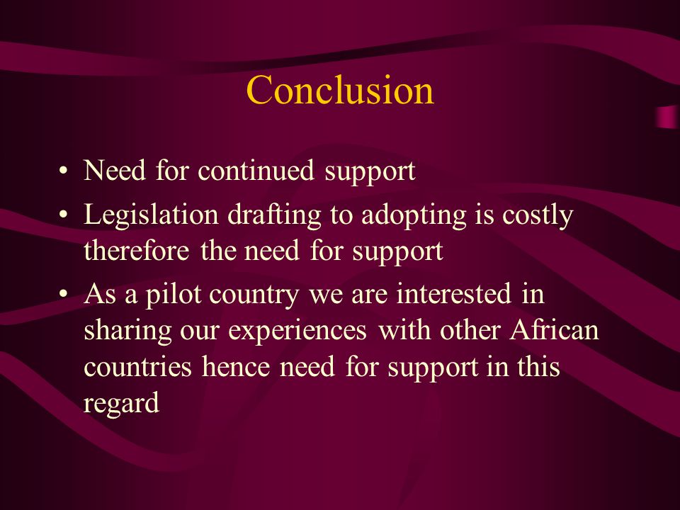 Conclusion Need for continued support Legislation drafting to adopting is costly therefore the need for support As a pilot country we are interested in sharing our experiences with other African countries hence need for support in this regard