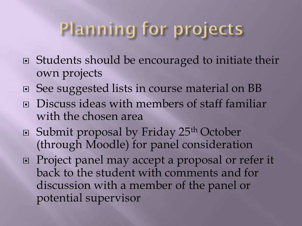  Students should be encouraged to initiate their own projects  See suggested lists in course material on BB  Discuss ideas with members of staff familiar with the chosen area  Submit proposal by Friday 25 th October (through Moodle) for panel consideration  Project panel may accept a proposal or refer it back to the student with comments and for discussion with a member of the panel or potential supervisor