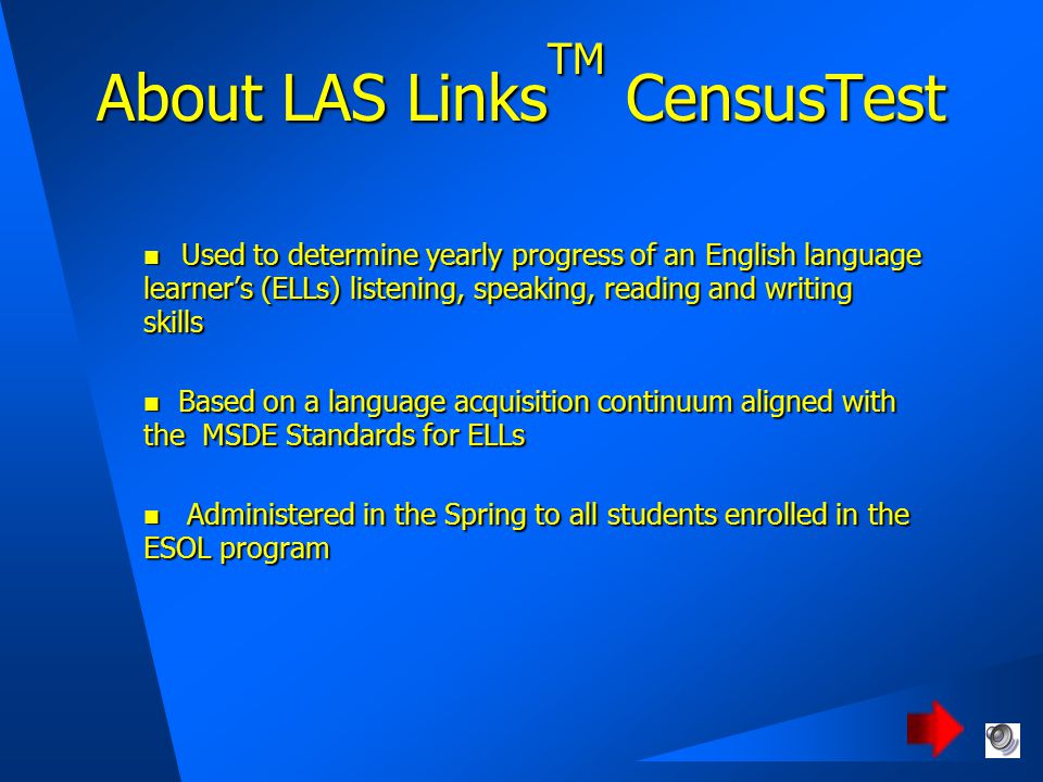 About LAS Links TM CensusTest Used to determine yearly progress of an English language learner’s (ELLs) listening, speaking, reading and writing skills Used to determine yearly progress of an English language learner’s (ELLs) listening, speaking, reading and writing skills Based on a language acquisition continuum aligned with the MSDE Standards for ELLs Based on a language acquisition continuum aligned with the MSDE Standards for ELLs Administered in the Spring to all students enrolled in the ESOL program Administered in the Spring to all students enrolled in the ESOL program