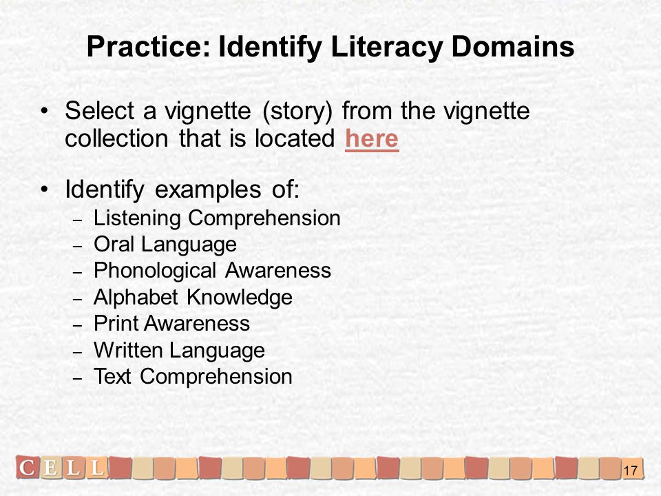 Practice: Identify Literacy Domains Select a vignette (story) from the vignette collection that is located herehere Identify examples of: – Listening Comprehension – Oral Language – Phonological Awareness – Alphabet Knowledge – Print Awareness – Written Language – Text Comprehension 17
