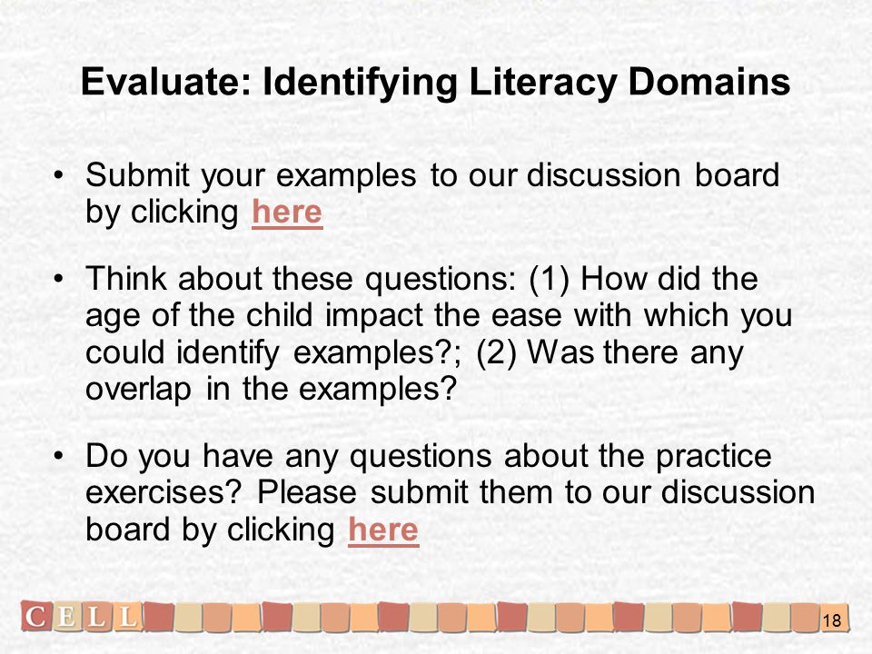 Evaluate: Identifying Literacy Domains Submit your examples to our discussion board by clicking herehere Think about these questions: (1) How did the age of the child impact the ease with which you could identify examples ; (2) Was there any overlap in the examples.