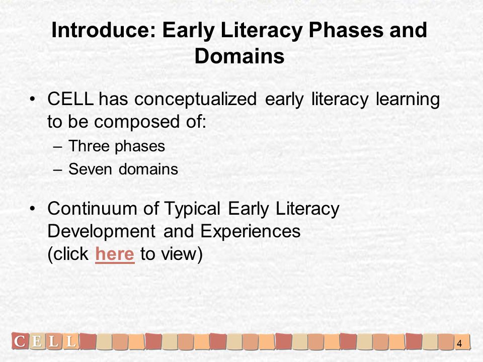 Introduce: Early Literacy Phases and Domains CELL has conceptualized early literacy learning to be composed of: –Three phases –Seven domains Continuum of Typical Early Literacy Development and Experiences (click here to view)here 4