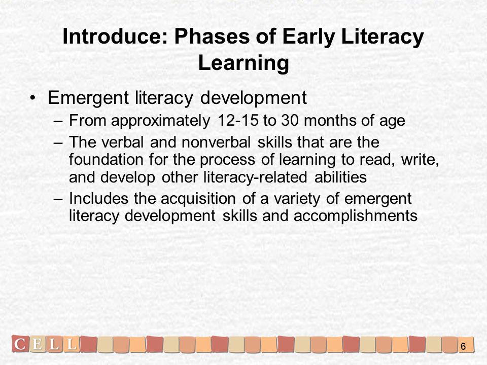 Emergent literacy development –From approximately to 30 months of age –The verbal and nonverbal skills that are the foundation for the process of learning to read, write, and develop other literacy-related abilities –Includes the acquisition of a variety of emergent literacy development skills and accomplishments Introduce: Phases of Early Literacy Learning 6