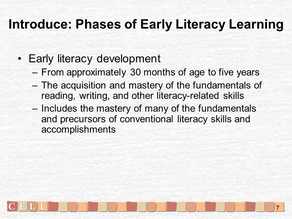 Early literacy development –From approximately 30 months of age to five years –The acquisition and mastery of the fundamentals of reading, writing, and other literacy-related skills –Includes the mastery of many of the fundamentals and precursors of conventional literacy skills and accomplishments Introduce: Phases of Early Literacy Learning 7