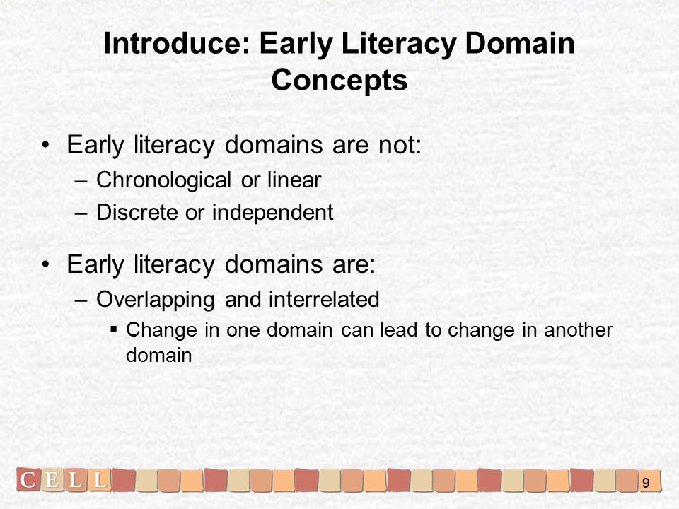 Introduce: Early Literacy Domain Concepts Early literacy domains are not: –Chronological or linear –Discrete or independent Early literacy domains are: –Overlapping and interrelated  Change in one domain can lead to change in another domain 9