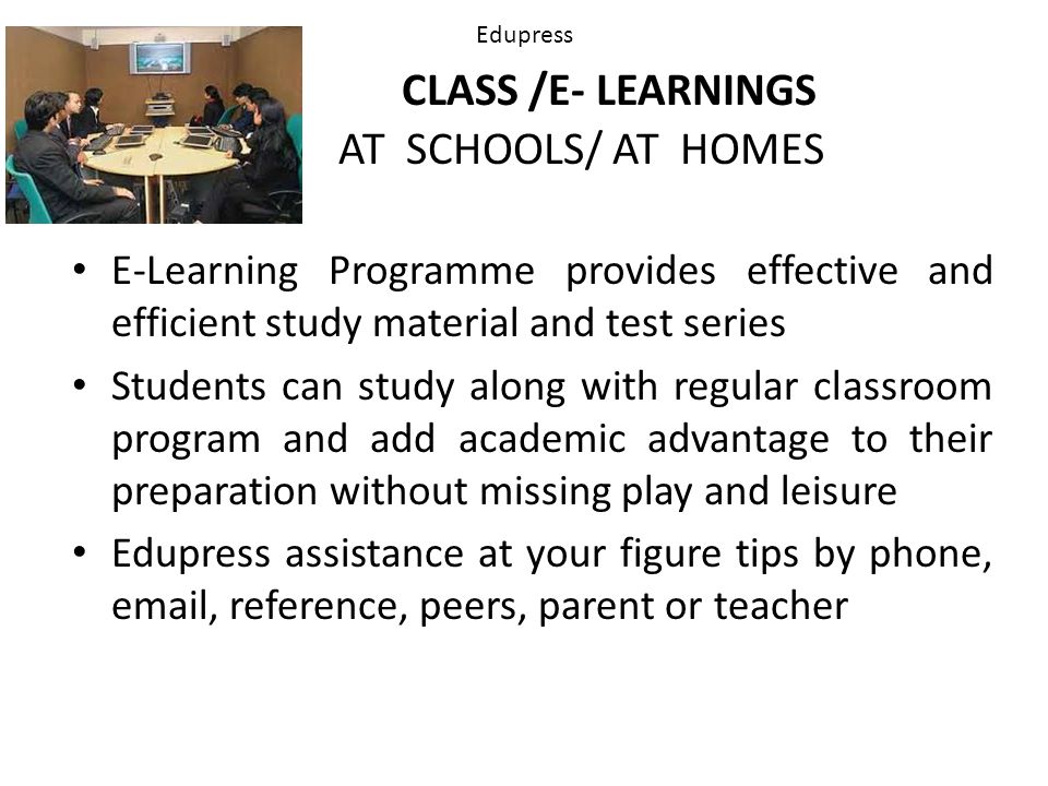 Edupress CLASS /E- LEARNINGS AT SCHOOLS/ AT HOMES E-Learning Programme provides effective and efficient study material and test series Students can study along with regular classroom program and add academic advantage to their preparation without missing play and leisure Edupress assistance at your figure tips by phone,  , reference, peers, parent or teacher