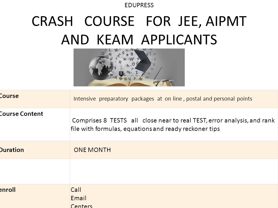 EDUPRESS CRASH COURSE FOR JEE, AIPMT AND KEAM APPLICANTS Course Intensive preparatory packages at on line, postal and personal points Course Content Comprises 8 TESTS all close near to real TEST, error analysis, and rank file with formulas, equations and ready reckoner tips Duration ONE MONTH enroll Call  Centers