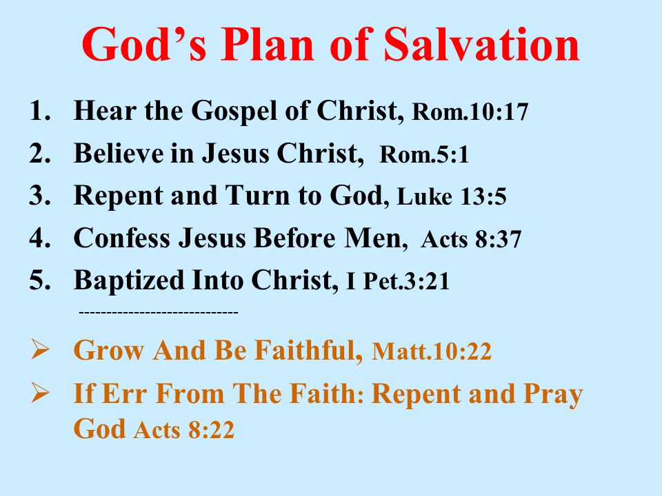God’s Plan of Salvation 1.Hear the Gospel of Christ, Rom.10:17 2.Believe in Jesus Christ, Rom.5:1 3.Repent and Turn to God, Luke 13:5 4.Confess Jesus Before Men, Acts 8:37 5.Baptized Into Christ, I Pet.3:  Grow And Be Faithful, Matt.10:22  If Err From The Faith : Repent and Pray God Acts 8:22