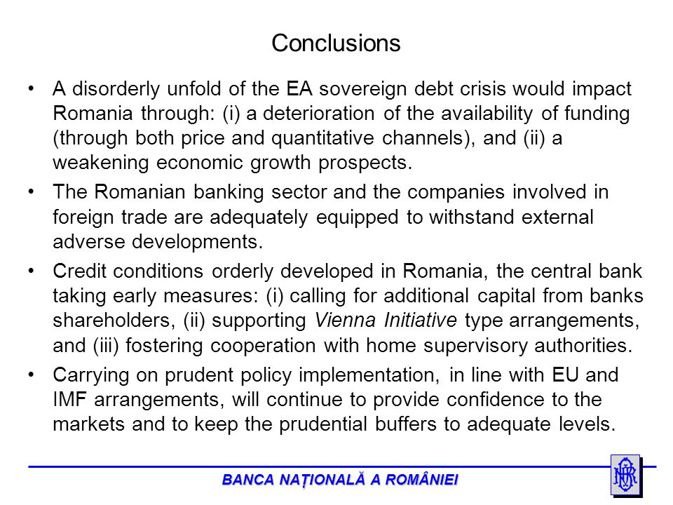BANCA NAŢIONALĂ A ROMÂNIEI Conclusions A disorderly unfold of the EA sovereign debt crisis would impact Romania through: (i) a deterioration of the availability of funding (through both price and quantitative channels), and (ii) a weakening economic growth prospects.