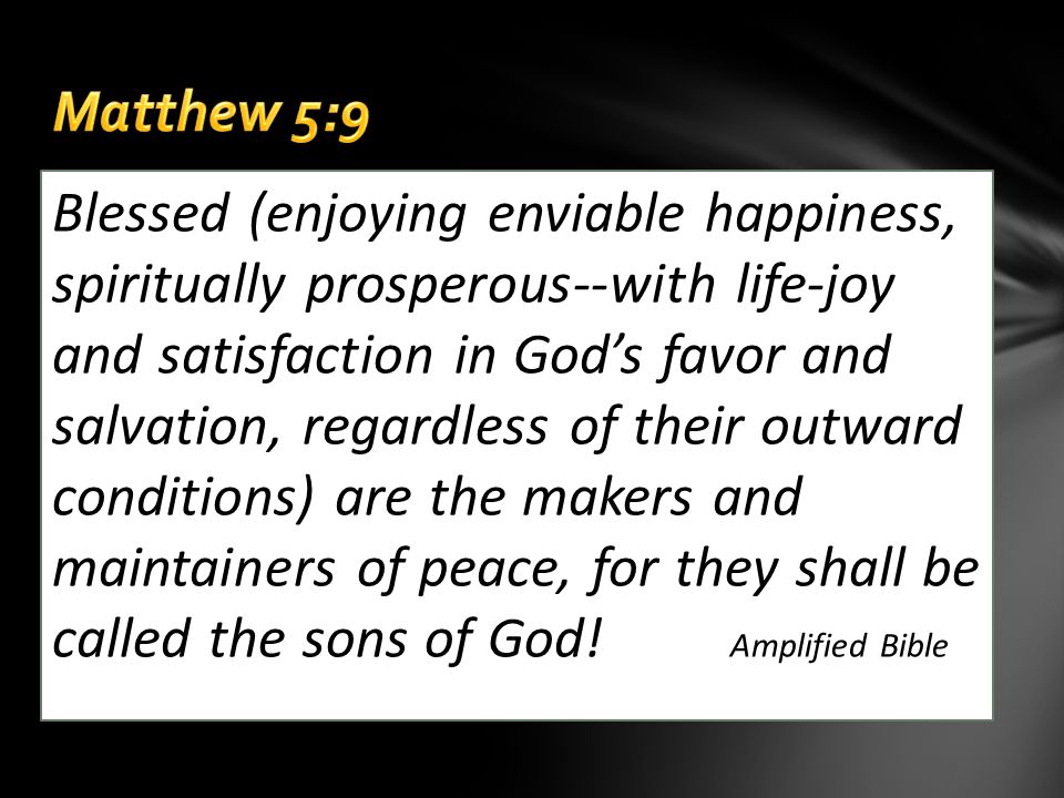 Blessed (enjoying enviable happiness, spiritually prosperous--with life-joy and satisfaction in God’s favor and salvation, regardless of their outward conditions) are the makers and maintainers of peace, for they shall be called the sons of God.
