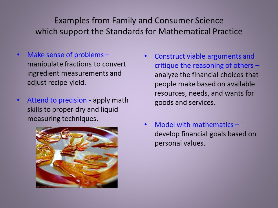 Examples from Family and Consumer Science which support the Standards for Mathematical Practice Make sense of problems – manipulate fractions to convert ingredient measurements and adjust recipe yield.