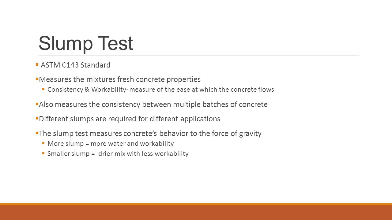 Slump Test  ASTM C143 Standard  Measures the mixtures fresh concrete properties  Consistency & Workability- measure of the ease at which the concrete flows  Also measures the consistency between multiple batches of concrete  Different slumps are required for different applications  The slump test measures concrete’s behavior to the force of gravity  More slump = more water and workability  Smaller slump = drier mix with less workability