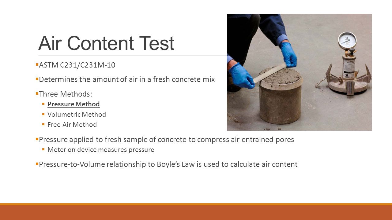 Air Content Test  ASTM C231/C231M-10  Determines the amount of air in a fresh concrete mix  Three Methods:  Pressure Method  Volumetric Method  Free Air Method  Pressure applied to fresh sample of concrete to compress air entrained pores  Meter on device measures pressure  Pressure-to-Volume relationship to Boyle’s Law is used to calculate air content