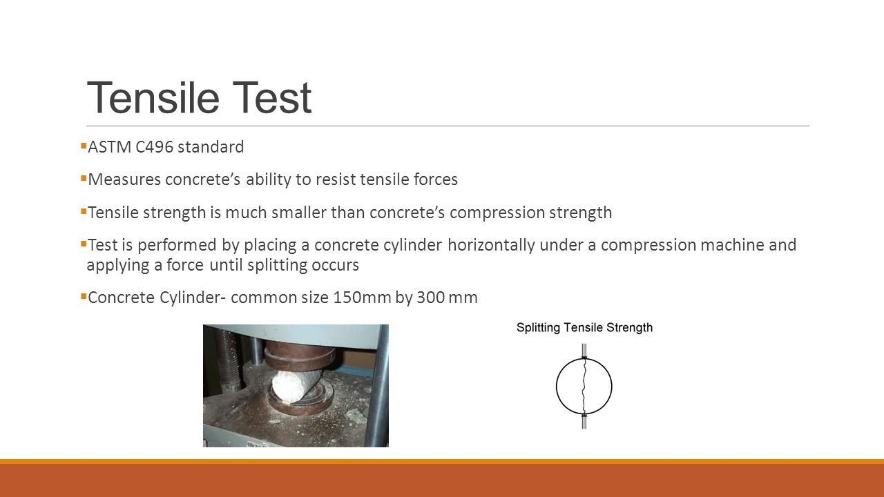 Tensile Test  ASTM C496 standard  Measures concrete’s ability to resist tensile forces  Tensile strength is much smaller than concrete’s compression strength  Test is performed by placing a concrete cylinder horizontally under a compression machine and applying a force until splitting occurs  Concrete Cylinder- common size 150mm by 300 mm