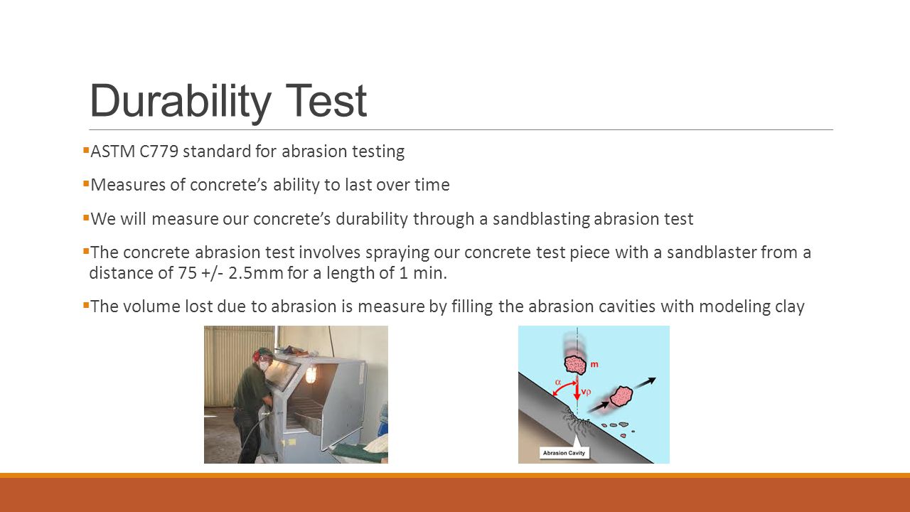Durability Test  ASTM C779 standard for abrasion testing  Measures of concrete’s ability to last over time  We will measure our concrete’s durability through a sandblasting abrasion test  The concrete abrasion test involves spraying our concrete test piece with a sandblaster from a distance of 75 +/- 2.5mm for a length of 1 min.