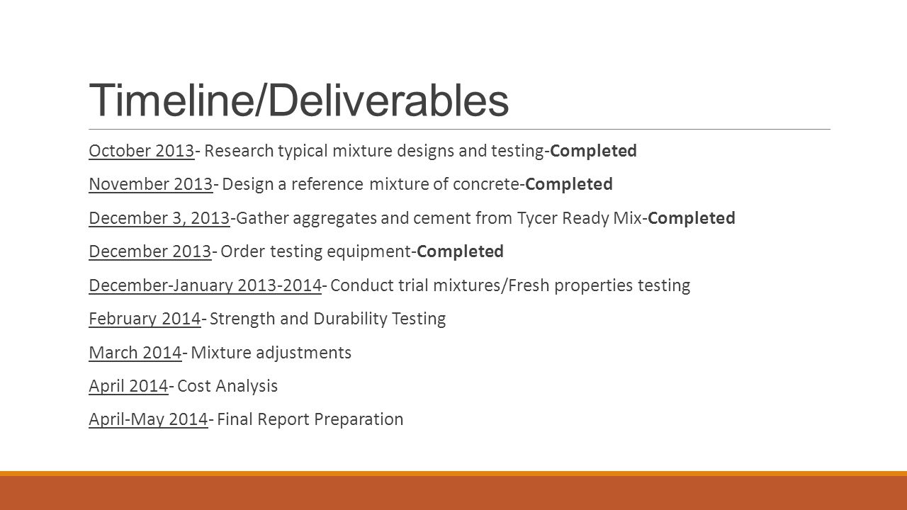 Timeline/Deliverables October Research typical mixture designs and testing-Completed November Design a reference mixture of concrete-Completed December 3, 2013-Gather aggregates and cement from Tycer Ready Mix-Completed December Order testing equipment-Completed December-January Conduct trial mixtures/Fresh properties testing February Strength and Durability Testing March Mixture adjustments April Cost Analysis April-May Final Report Preparation