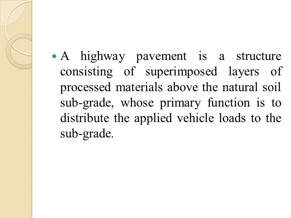 A highway pavement is a structure consisting of superimposed layers of processed materials above the natural soil sub-grade, whose primary function is to distribute the applied vehicle loads to the sub-grade.