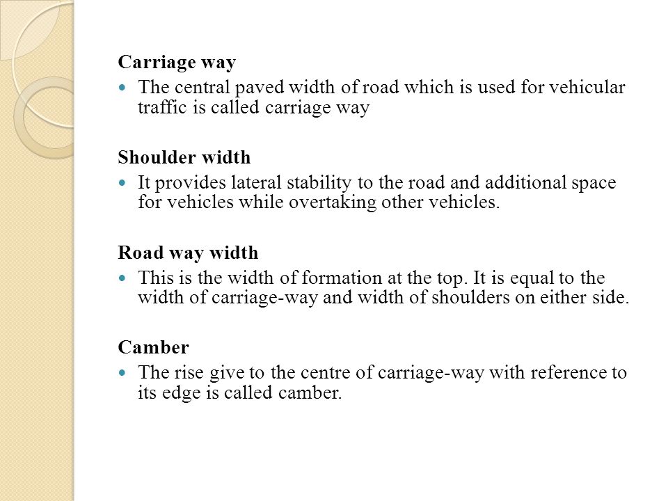Carriage way The central paved width of road which is used for vehicular traffic is called carriage way Shoulder width It provides lateral stability to the road and additional space for vehicles while overtaking other vehicles.