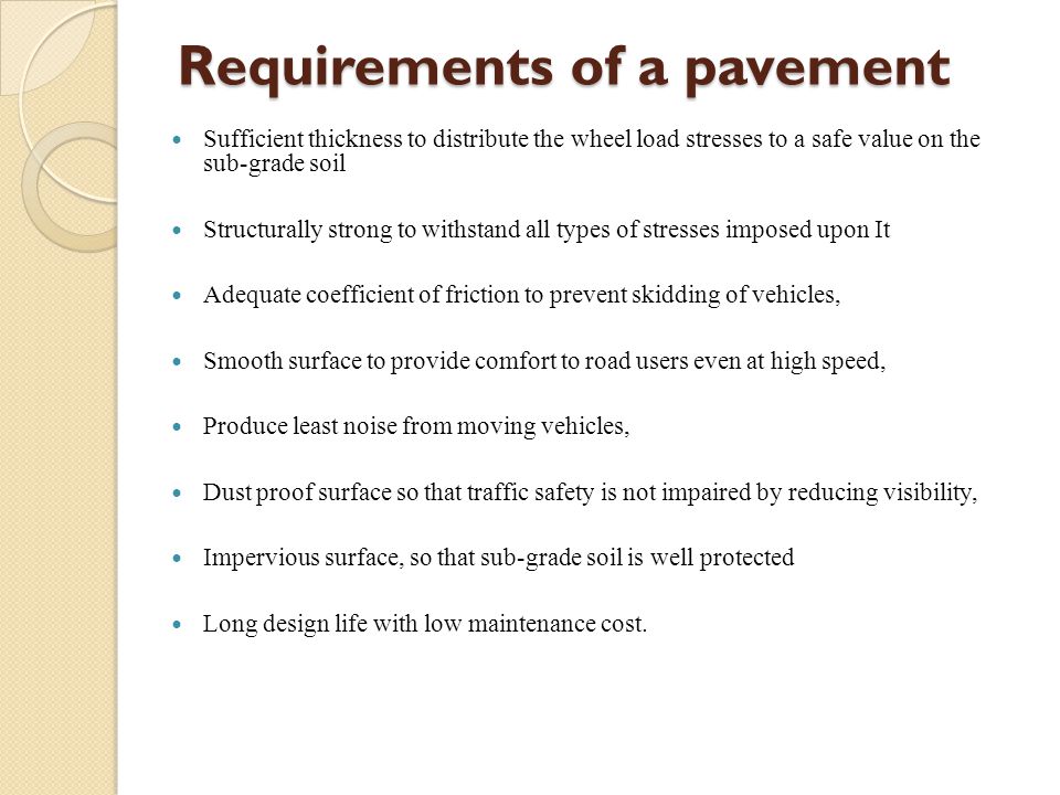Requirements of a pavement Sufficient thickness to distribute the wheel load stresses to a safe value on the sub-grade soil Structurally strong to withstand all types of stresses imposed upon It Adequate coefficient of friction to prevent skidding of vehicles, Smooth surface to provide comfort to road users even at high speed, Produce least noise from moving vehicles, Dust proof surface so that traffic safety is not impaired by reducing visibility, Impervious surface, so that sub-grade soil is well protected Long design life with low maintenance cost.