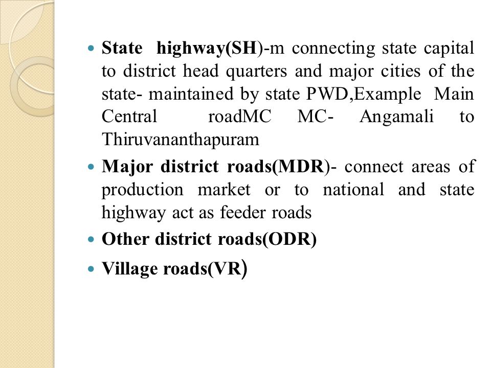 State highway(SH)-m connecting state capital to district head quarters and major cities of the state- maintained by state PWD,Example Main Central roadMC MC- Angamali to Thiruvananthapuram Major district roads(MDR)- connect areas of production market or to national and state highway act as feeder roads Other district roads(ODR) Village roads(VR )
