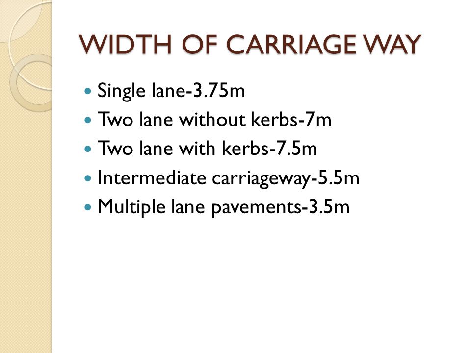 WIDTH OF CARRIAGE WAY Single lane-3.75m Two lane without kerbs-7m Two lane with kerbs-7.5m Intermediate carriageway-5.5m Multiple lane pavements-3.5m
