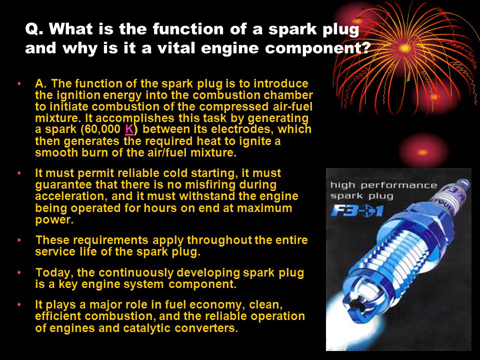 By Vance Bloom. Q. What is the function of a spark plug and why is it a  vital engine component? A. The function of the spark plug is to introduce  the. 