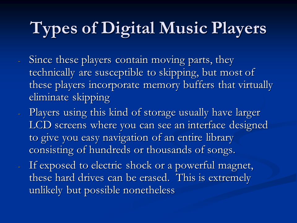 Types of Digital Music Players - Since these players contain moving parts, they technically are susceptible to skipping, but most of these players incorporate memory buffers that virtually eliminate skipping - Players using this kind of storage usually have larger LCD screens where you can see an interface designed to give you easy navigation of an entire library consisting of hundreds or thousands of songs.