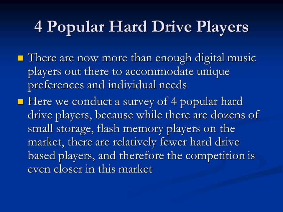 4 Popular Hard Drive Players There are now more than enough digital music players out there to accommodate unique preferences and individual needs There are now more than enough digital music players out there to accommodate unique preferences and individual needs Here we conduct a survey of 4 popular hard drive players, because while there are dozens of small storage, flash memory players on the market, there are relatively fewer hard drive based players, and therefore the competition is even closer in this market Here we conduct a survey of 4 popular hard drive players, because while there are dozens of small storage, flash memory players on the market, there are relatively fewer hard drive based players, and therefore the competition is even closer in this market