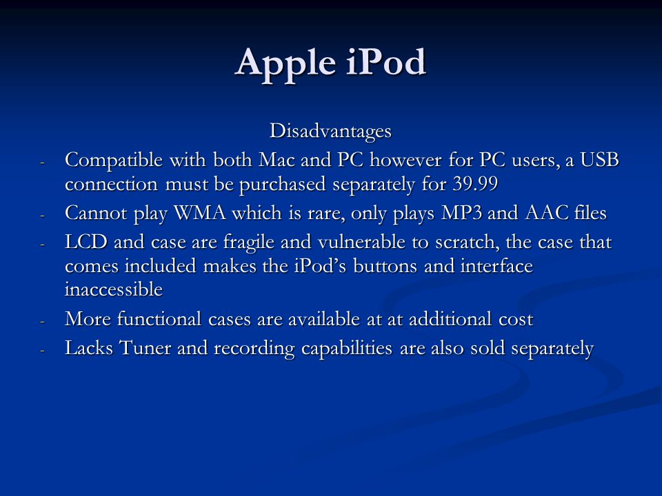 Apple iPod Disadvantages - Compatible with both Mac and PC however for PC users, a USB connection must be purchased separately for Cannot play WMA which is rare, only plays MP3 and AAC files - LCD and case are fragile and vulnerable to scratch, the case that comes included makes the iPod’s buttons and interface inaccessible - More functional cases are available at at additional cost - Lacks Tuner and recording capabilities are also sold separately
