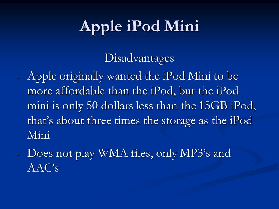 Apple iPod Mini Disadvantages - Apple originally wanted the iPod Mini to be more affordable than the iPod, but the iPod mini is only 50 dollars less than the 15GB iPod, that’s about three times the storage as the iPod Mini - Does not play WMA files, only MP3’s and AAC’s