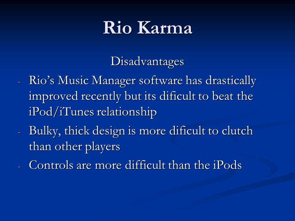 Rio Karma Disadvantages - Rio’s Music Manager software has drastically improved recently but its dificult to beat the iPod/iTunes relationship - Bulky, thick design is more dificult to clutch than other players - Controls are more difficult than the iPods