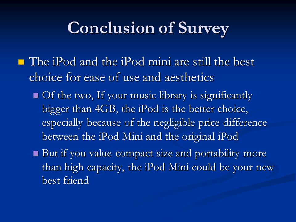 Conclusion of Survey The iPod and the iPod mini are still the best choice for ease of use and aesthetics The iPod and the iPod mini are still the best choice for ease of use and aesthetics Of the two, If your music library is significantly bigger than 4GB, the iPod is the better choice, especially because of the negligible price difference between the iPod Mini and the original iPod Of the two, If your music library is significantly bigger than 4GB, the iPod is the better choice, especially because of the negligible price difference between the iPod Mini and the original iPod But if you value compact size and portability more than high capacity, the iPod Mini could be your new best friend But if you value compact size and portability more than high capacity, the iPod Mini could be your new best friend